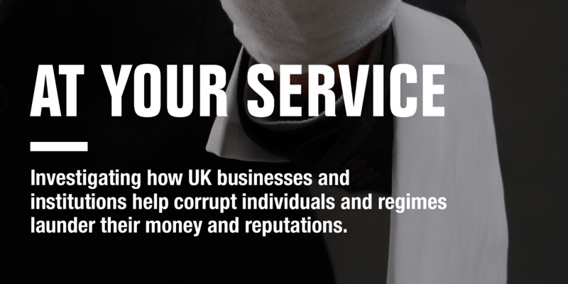 AT YOUR SERVICE Investigating how UK businesses and institutions help corrupt individuals and regimes launder their money and reputations